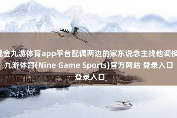 现金九游体育app平台配偶两边的家东说念主找他调换-九游体育(Nine Game Sports)官方网站 登录入口