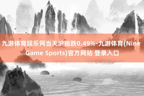 九游体育娱乐网当天沪指跌0.49%-九游体育(Nine Game Sports)官方网站 登录入口