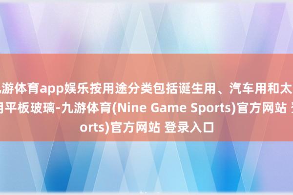 九游体育app娱乐按用途分类包括诞生用、汽车用和太阳能电板用平板玻璃-九游体育(Nine Game Sports)官方网站 登录入口